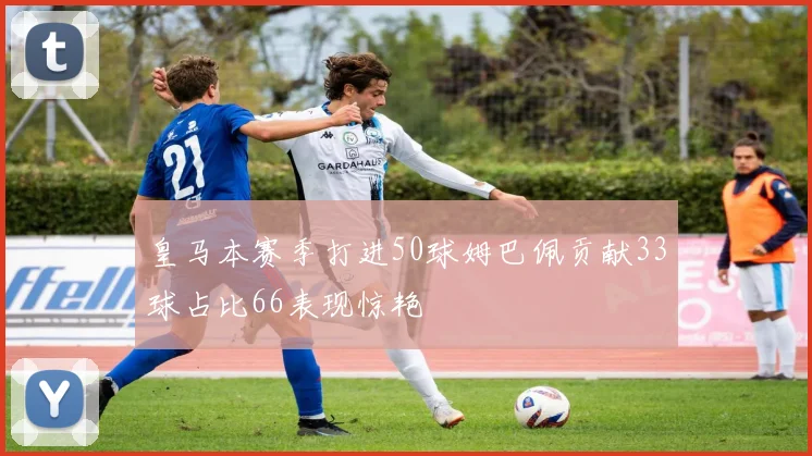 皇马本赛季打进50球姆巴佩贡献33球占比66表现惊艳