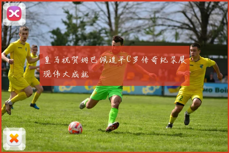 皇马祝贺姆巴佩追平C罗传奇纪录展现伟大成就