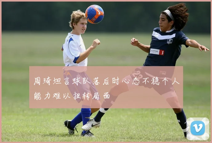 周琦坦言球队落后时心态不稳个人能力难以扭转局面