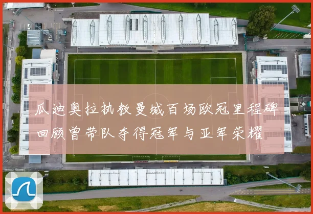 瓜迪奥拉执教曼城百场欧冠里程碑回顾曾带队夺得冠军与亚军荣耀