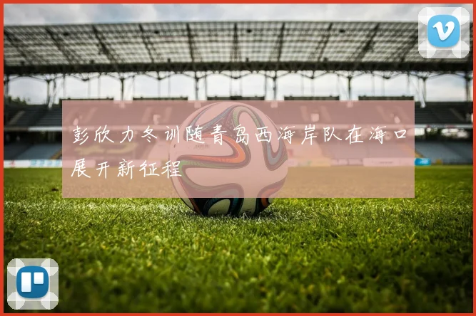 彭欣力冬训随青岛西海岸队在海口展开新征程