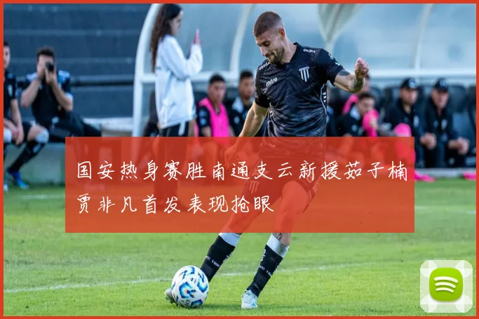 国安热身赛胜南通支云新援茹子楠贾非凡首发表现抢眼