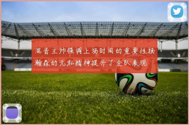 混音主帅强调上场时间的重要性杨瀚森的无私精神提升了全队表现