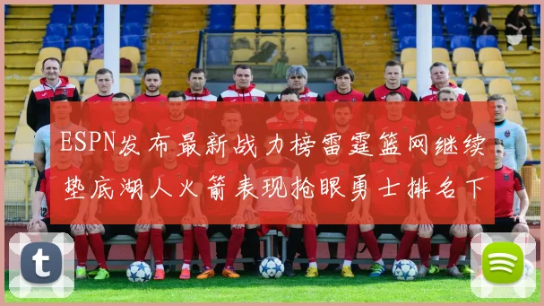 ESPN发布最新战力榜雷霆篮网继续垫底湖人火箭表现抢眼勇士排名下滑