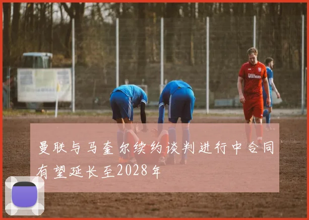 曼联与马奎尔续约谈判进行中合同有望延长至2028年
