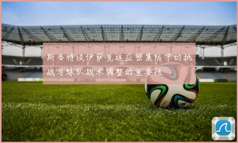斯洛特谈伊萨克适应密集防守的挑战与球队战术调整的重要性