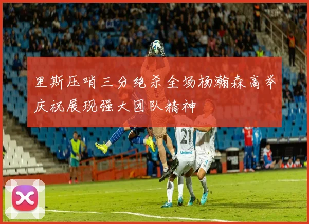 里斯压哨三分绝杀全场杨瀚森高举庆祝展现强大团队精神