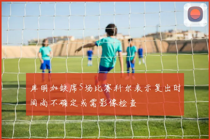 库明加缺席5场比赛科尔表示复出时间尚不确定或需影像检查