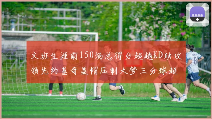 文班生涯前150场总得分超越KD助攻领先约基奇盖帽压制大梦三分球超越库里