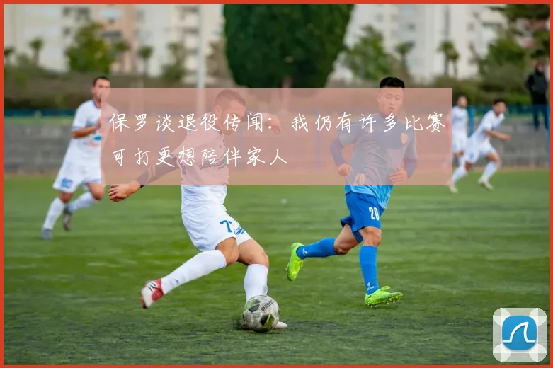 保罗谈退役传闻：我仍有许多比赛可打更想陪伴家人