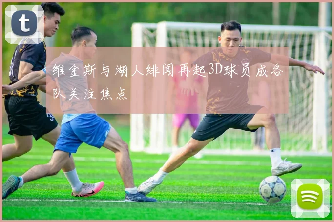 维金斯与湖人绯闻再起3D球员成各队关注焦点