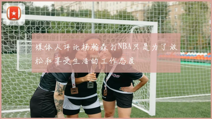 媒体人评论杨瀚森打NBA只是为了放松和享受生活的工作态度