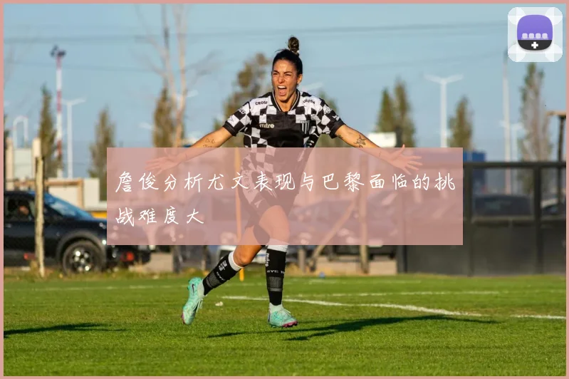 詹俊分析尤文表现与巴黎面临的挑战难度大