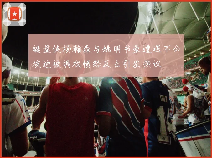 键盘侠杨瀚森与姚明书豪遭遇不公埃迪被调戏愤怒反击引发热议