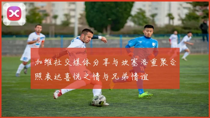 加维社交媒体分享与坎塞洛重聚合照表达喜悦之情与兄弟情谊