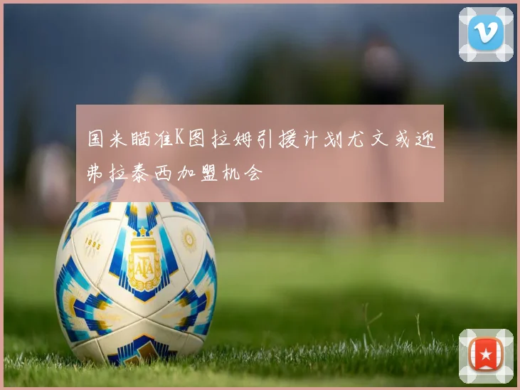 国米瞄准K图拉姆引援计划尤文或迎弗拉泰西加盟机会
