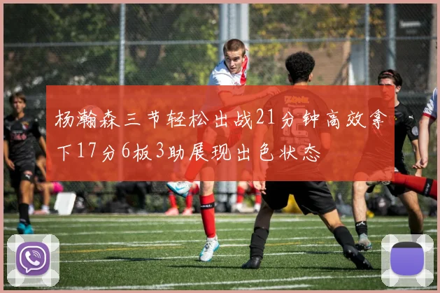 杨瀚森三节轻松出战21分钟高效拿下17分6板3助展现出色状态