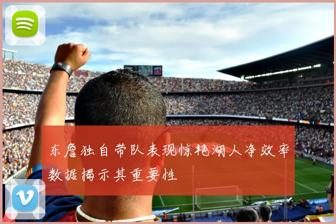 东詹独自带队表现惊艳湖人净效率数据揭示其重要性
