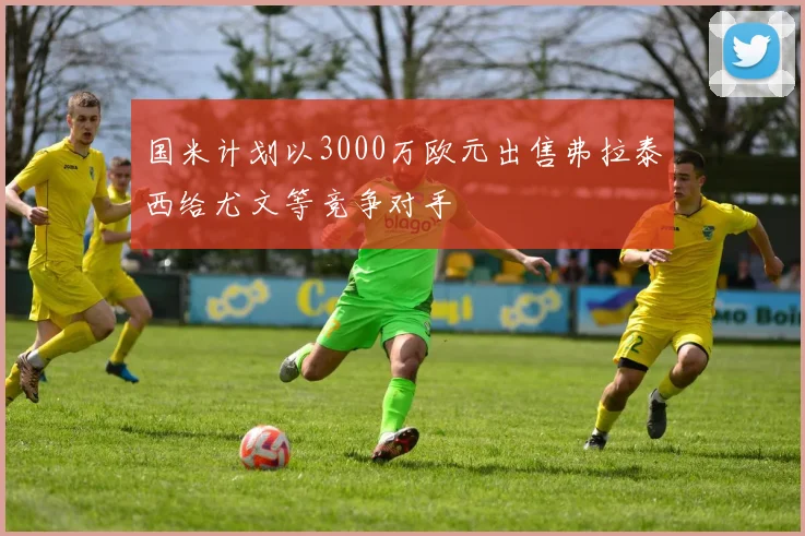 国米计划以3000万欧元出售弗拉泰西给尤文等竞争对手