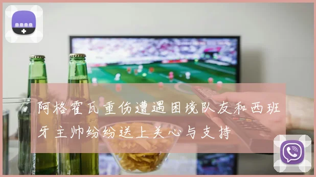 阿格霍瓦重伤遭遇困境队友和西班牙主帅纷纷送上关心与支持