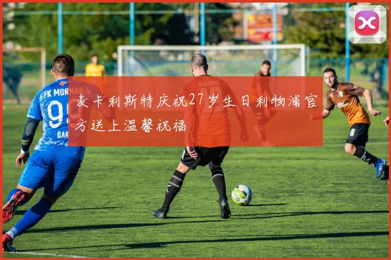 麦卡利斯特庆祝27岁生日利物浦官方送上温馨祝福