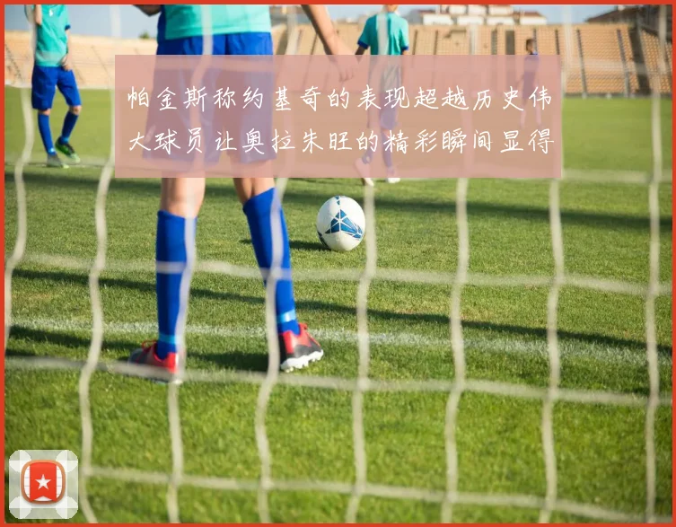 帕金斯称约基奇的表现超越历史伟大球员让奥拉朱旺的精彩瞬间显得平凡