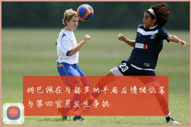 姆巴佩在与赫罗纳平局后情绪低落与第四官员发生争执