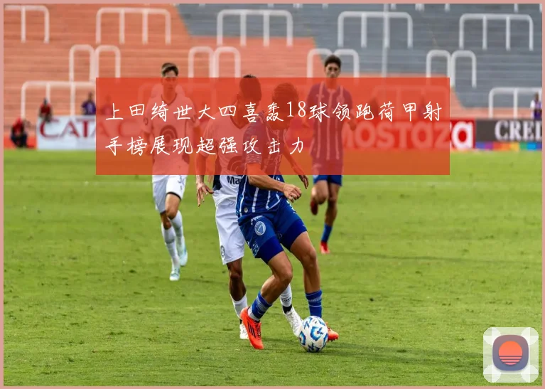 上田绮世大四喜轰18球领跑荷甲射手榜展现超强攻击力