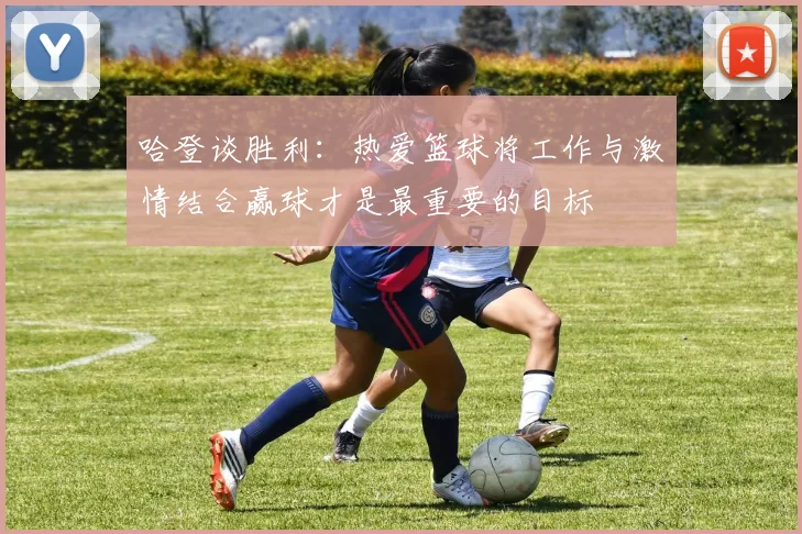 哈登谈胜利：热爱篮球将工作与激情结合赢球才是最重要的目标