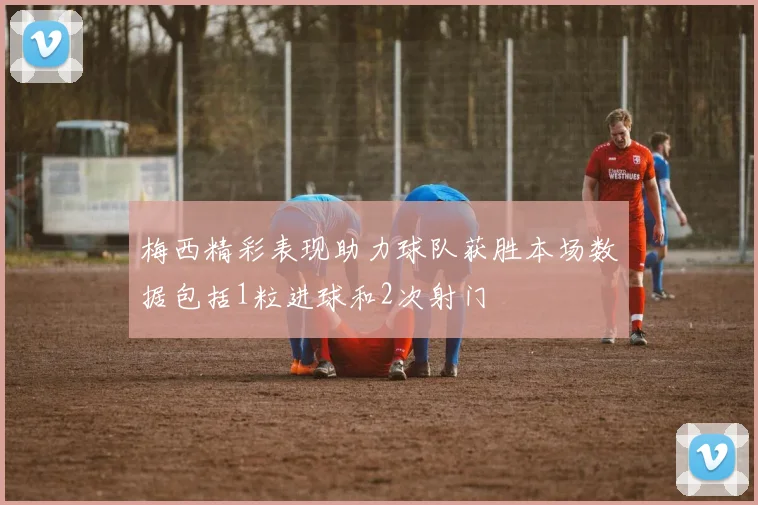 梅西精彩表现助力球队获胜本场数据包括1粒进球和2次射门